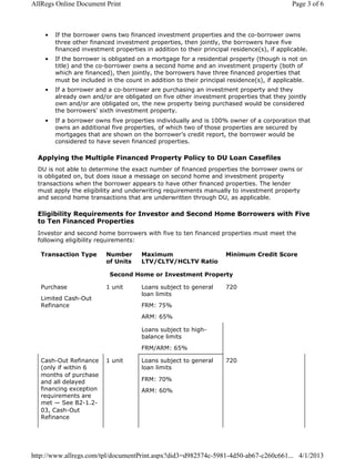 • If the borrower owns two financed investment properties and the co-borrower owns
three other financed investment properties, then jointly, the borrowers have five
financed investment properties in addition to their principal residence(s), if applicable.
• If the borrower is obligated on a mortgage for a residential property (though is not on
title) and the co-borrower owns a second home and an investment property (both of
which are financed), then jointly, the borrowers have three financed properties that
must be included in the count in addition to their principal residence(s), if applicable.
• If a borrower and a co-borrower are purchasing an investment property and they
already own and/or are obligated on five other investment properties that they jointly
own and/or are obligated on, the new property being purchased would be considered
the borrowers' sixth investment property.
• If a borrower owns five properties individually and is 100% owner of a corporation that
owns an additional five properties, of which two of those properties are secured by
mortgages that are shown on the borrower’s credit report, the borrower would be
considered to have seven financed properties.
Applying the Multiple Financed Property Policy to DU Loan Casefiles
DU is not able to determine the exact number of financed properties the borrower owns or
is obligated on, but does issue a message on second home and investment property
transactions when the borrower appears to have other financed properties. The lender
must apply the eligibility and underwriting requirements manually to investment property
and second home transactions that are underwritten through DU, as applicable.
Eligibility Requirements for Investor and Second Home Borrowers with Five
to Ten Financed Properties
Investor and second home borrowers with five to ten financed properties must meet the
following eligibility requirements:
Transaction Type Number
of Units
Maximum
LTV/CLTV/HCLTV Ratio
Minimum Credit Score
Second Home or Investment Property
Purchase
Limited Cash-Out
Refinance
1 unit Loans subject to general
loan limits
FRM: 75%
ARM: 65%
720
Loans subject to high-
balance limits
FRM/ARM: 65%
Cash-Out Refinance
(only if within 6
months of purchase
and all delayed
financing exception
requirements are
met — See B2-1.2-
03, Cash-Out
Refinance
1 unit Loans subject to general
loan limits
FRM: 70%
ARM: 60%
720
Page 3 of 6AllRegs Online Document Print
4/1/2013http://www.allregs.com/tpl/documentPrint.aspx?did3=d982574c-5981-4d50-ab67-c260c661...
 