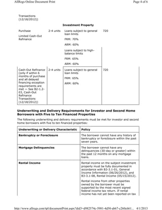 Transactions
(12/18/2012))
Investment Property
Purchase
Limited Cash-Out
Refinance
2-4 units Loans subject to general
loan limits
FRM: 70%
ARM: 60%
720
Loans subject to high-
balance limits
FRM: 65%
ARM: 60%
Cash-Out Refinance
(only if within 6
months of purchase
and all delayed
financing exception
requirements are
met — See B2-1.2-
03, Cash-Out
Refinance
Transactions
(12/18/2012))
2-4 units Loans subject to general
loan limits
FRM: 65%
ARM: 60%
720
Underwriting and Delivery Requirements for Investor and Second Home
Borrowers with Five to Ten Financed Properties
The following underwriting and delivery requirements must be met for investor and second
home borrowers with five to ten financed properties:
Underwriting or Delivery Characteristic Policy
Bankruptcy or Foreclosure The borrower cannot have any history of
bankruptcy or foreclosure within the past
seven years.
Mortgage Delinquencies The borrower cannot have any
delinquencies (30-day or greater) within
the past 12 months on any mortgage
loans.
Rental Income Rental income on the subject investment
property must be fully documented in
accordance with B3-3.1-01, General
Income Information (06/26/2012), and
B3-3.1-08, Rental Income (05/15/2012).
Rental income from other properties
owned by the borrower must be
supported by the most recent signed
federal income tax return. If rental
income has not yet been reported on tax
Page 4 of 6AllRegs Online Document Print
4/1/2013http://www.allregs.com/tpl/documentPrint.aspx?did3=d982574c-5981-4d50-ab67-c260c661...
 