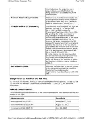 returns because the properties were
acquired subsequent to the last tax
filing, leases may be used to document
rental income.
Minimum Reserve Requirements The borrower must have reserves for the
subject property and for other properties
in accordance with B3-4.1-01, Minimum
Reserve Requirements (08/21/2012).
IRS Form 4506-T (or 4506/8821) The borrower must complete and sign IRS
Request for Copy of Tax Return (IRS
Form 4506), or IRS Request for
Transcript of Tax Return (IRS Form 4506-
T), granting the lender permission to
request copies of federal income tax
returns directly from the IRS. If the rental
income has been reported on the tax
returns, the lender must obtain the IRS
copies of the returns or the transcript and
validate the accuracy of the tax returns
provided by the borrower prior to the loan
closing. For additional information, see B3
-3.1-06, Requirements and Uses of IRS
Form 4506-T (05/15/2012).
If rental income has not been reported
on tax returns because the property was
acquired subsequent to the last tax
filing, the lender is not required to obtain
an executed IRS Form 4506 or IRS Form
4506–T.
Special Feature Code Mortgage loans secured by second homes
or investment properties that meet the
five to ten financed property
requirements must be delivered with SFC
150.
Exception for DU Refi Plus and Refi Plus
DU Refi Plus and Refi Plus mortgage loans are exempt from these policies. See B5-5.2-02,
DU Refi Plus and Refi Plus Underwriting Considerations (12/18/2012), for additional
information.
Related Announcements
The table below provides references to the Announcements that have been issued that are
related to this topic.
Announcements Issue Date
Announcement SEL-2012-13 November 13, 2012
Announcement SEL-2012–07 August 21, 2012
Announcement SEL-2012–06 June 26, 2012
Page 5 of 6AllRegs Online Document Print
4/1/2013http://www.allregs.com/tpl/documentPrint.aspx?did3=d982574c-5981-4d50-ab67-c260c661...
 