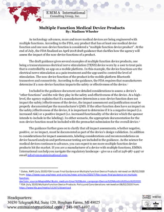 Multiple Function Medical Device Products
By: Madison Wheeler
As technology advances, more and more medical devices are being engineered with
multiple functions. According to the FDA, any product that has at least one medical device
function and one non-device function is considered a “multiple function device product”. At the
end of July, the FDA finalized an April 2018 draft guidance that clarifies how the agency will
assess the impact of the non-device functions of a product.
The draft guidance gives several examples of multiple function device products, one
being a transcutaneous electrical nerve stimulation (TENS) device worn by a user to treat pain
that is controlled by an app on a mobile platform. In this example, the device functions are the
electrical nerve stimulation as a pain treatment and the app used to control the level of
stimulation. The non-device function of the product is the mobile platform Bluetooth
transceiver and connectivity. According to the guidance, the FDA requires that manufacturers
determine if a non-device function impacts the safety or effectiveness of the device.1
Included in the guidance document are detailed considerations to assess a device’s
“other functions” and the role they play in the safety and effectiveness of the device. At a high-
level, the agency explains that if a manufacturer determines a non-device function does not
impact the safety/effectiveness of the device, the impact assessment and justification must be
properly documented per the manufacturer’s QMS. If the other function does have animpact on
the safety/effectiveness of the device, it is important to determine if it is a negative impact (i.e.
increased risk) or a positive impact (i.e. increased functionality of the device which the sponsor
intends to include in the labeling). In either scenario, the appropriate documentation for the
non-device function must be included with the premarket submission for the overall device.2
The guidance further goes on to clarify that all impact assessments, whether negative,
positive, or no impact, must be documented as part of the device’s design validation. In addition
to considerations for impact assessments, labeling considerations and recommendations on
device hazard analysis and performance testing are included in the guidance. As the science for
medical devices continues to advance, you can expect to see more multiple function device
products hit the market. If you are a manufacturer of a device with multiple functions, EMMA
International canhelp you navigate the regulatory landscape - give us a call at 248-987-4497 or
email info@emmainternational.com.
1 Oakes, RAPS (July 2020) FDA Issues Final Guidanceon MultipleFunction Device Products retrieved on 08/02/2020
from: https://www.raps.org/news-and-articles/news-articles/2020/7/fda-issues-final-guidance-on-multiple-
function-
dev?utm_source=MagnetMail&utm_medium=Email%20&utm_campaign=Devices%20Monthly%20July%202020
2 FDA (July 2020) MultipleFunction Device Products:Policy and Considerations retrieved on 08/02/2020 from:
https://www.fda.gov/media/112671/download
 