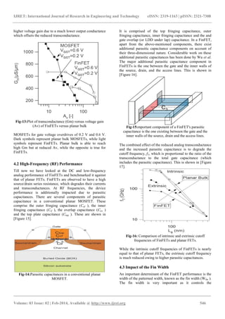 IJRET: International Journal of Research in Engineering and Technology eISSN: 2319-1163 | pISSN: 2321-7308
_______________________________________________________________________________________
Volume: 03 Issue: 02 | Feb-2014, Available @ http://www.ijret.org 546
higher voltage gain due to a much lower output conductance
which offsets the reduced transconductance.
Fig-13:Plot of transconductance (Gm) versus voltage gain
(Av) of FinFETs versus planar bulk
MOSFETs for gate voltage overdrives of 0.2 V and 0.6 V.
Dark symbols represent planar bulk MOSFETs, while light
symbols represent FinFETs. Planar bulk is able to reach
high Gm but at reduced Av, while the opposite is true for
FinFETs.
4.2 High-Frequency (RF) Performance
Till now we have looked at the DC and low-frequency
analog performance of FinFETs and benchmarked it against
that of planar FETs. FinFETs are observed to have a high
source/drain series resistance, which degrades their currents
and transconductances. At RF frequencies, the device
performance is additionally impacted due to parasitic
capacitances. There are several components of parasitic
capacitance in a conventional planar MOSFET. These
comprise the outer fringing capacitance (Cof ), the inner
fringing capacitance (Cif ), the overlap capacitance (Cov )
and the top plate capacitance (Ctop ). These are shown in
[Figure 15].
Fig-14:Parasitic capacitances in a conventional planar
MOSFET.
It is comprised of the top fringing capacitance, outer
fringing capacitance, inner fringing capacitance and the and
gate overlap (or LDD under lap) capacitance. In a FinFET,
apart from the above-mentioned components, there exist
additional parasitic capacitance components on account of
their three-dimensional nature. Considerable work on these
additional parasitic capacitances has been done by Wu et al.
The major additional parasitic capacitance component in
FinFETs is the one between the gate and the inner walls of
the source, drain, and the access lines. This is shown in
[Figure 16].
Fig-15:mportant component of a FinFET's parasitic
capacitance is the one existing between the gate and the
inner walls of the source, drain and the access lines.
The combined effect of the reduced analog transconductance
and the increased parasitic capacitance is to degrade the
cutoff frequency, fT, which is proportional to the ratio of the
transconductance to the total gate capacitance (which
includes the parasitic capacitance). This is shown in [Figure
17].
Fig-16: Comparison of intrinsic and extrinsic cutoff
frequencies of FinFETs and planar FETs.
While the intrinsic cutoff frequencies of FinFETs is nearly
equal to that of planar FETs, the extrinsic cutoff frequency
is much reduced owing to higher parasitic capacitances.
4.3 Impact of the Fin Width
An important determinant of the FinFET performance is the
width of the patterned width, known as the fin width (Wfin ).
The fin width is very important as it controls the
 