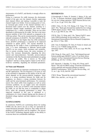 IJRET: International Journal of Research in Engineering and Technology eISSN: 2319-1163 | pISSN: 2321-7308
_______________________________________________________________________________________
Volume: 03 Issue: 02 | Feb-2014, Available @ http://www.ijret.org 547
electrostatics of a FinFET, and thereby it strongly affects its
performance.
Going to a narrower fin width increases the electrostatic
control of the gate over the channel, thereby suppressing
short channel effects and making it possible to scale the
channel length even further. From an analog point of view,
an increased gate control of the channel translates into a
decreased drain control over the channel, resulting in a
decreased channel length modulation and lower output
conductance (Gds ), which is desirable. There are two main
drawbacks to decreasing the fin width. The first is the lower
electron mobility of the (110) sidewall as compared to the
(100) top surface. This can be circumvented by changing the
sidewall orientation of nFinFETs. The hole mobility of the
(110) sidewall is in fact higher than the (100) orientation;
hence, pFinFET performance is expected to be improved
compared to planar pFETs. The second drawback to
decreasing the fin width is from a technological point of
view: it is more challenging to fabricate narrow-width
FinFETs on two counts: series resistance and variability.
Due to current crowding issues, the series resistance of
narrow fins increases dramatically, degrading the drive
current and transconductance. Secondly, process-induced
variations in the fins become more prominent on going
to narrower fin widths. This is known as "fin width
roughness" and has a strong negative impact on the device-
to-device variability, degrading the mismatch parameters.
4.4 Noise and Mismatch
Noise and mismatch are important considerations for analog
and RF applications. The low-frequency (1/f) noise as well
as the mismatch is dependent on the quality of the fin wall,
which depends on the process-induced roughness. Since
there is a strong correlation between fin width and fin
roughness, we observe a strong correlation between fin
width and the noise/mismatch performance. For extremely
narrow fins which suffer from roughness as well as series
resistance problems, we see higher noise and mismatch
parameters. In the case of FinFETs with somewhat relaxed
fin width, we see that the noise is comparable to planar
FETs, while the mismatch performance is better. The
improved mismatch in this case is attributed to a
combination of a lower channel doping and the absence of
threshold voltage implants and halo implants in the case of
FinFETs.
5.CONCLUSIONS
In conclusion, FinFETs are a promising choice for scaling
CMOS into the sub-32 nm era as they are motivated by
sound theoretical principles. However, they suffer from the
problems of high parasitics and fin roughness. The success
of the FinFET technology depends largely on the ability to
overcome these two considerable challenges.
REFERENCES
[1]Assaderaghi, S. Parke, D. Sinitsky, J. Bokor, P. Ko, and
C. Hu. "A dynamic threshold voltage MOSFET (DTMOS)
for very low voltage operation," IEEE Electron Device Lett.,
vol. 15, no. 12, pp. 510-2, Dec. 1994
[2]M.J. Chen, J.S. Ho, T.H. Huang, C.H. Yang, Y.N. Jou,
and T. Wu. "Back-gate forward bias method for low-voltage
CMOS digital circuits," IEEE Trans. Electron Devices, vol.
43, no. 6, pp. 904-10, Jun. 1996
[3]Y.K. Choi, T.J. King, and C. Hu. "Spacer FinFET: nano-
scale CMOS technology for the terabit era," in Proc.
International Semiconductor Device Research Symposium,
pp. 543-6, 5-7 Dec. 2001.
[4]Y. Taur, D. Buchanan, W. Chen, D. Frank, K. Ismail, and
S.H. Lo, et al. "CMOS scaling into the
nanometer regime," Proc. IEEE, vol. 85, no. 4, pp. 486-504,
Apr. 1997.
[5]H. Wong, K. Chan, and Y. Taur. "Self-aligned (top and
bottom) double-gate MOSFET with a 25 nm thick silicon
channel," in Proc. International Electron Devices Meeting
(IEDM), pp. 427-30, 7-10 Dec. 1997.
[6]T. Skotnicki, J. Hutchby, T.J. King, H.S. Wong, and F.
Boeuf. "The end of CMOS scaling: toward the introduction
of new materials and structural changes to improve
MOSFET performance," IEEE Circuits Devices Mag., vol.
21, no. 1, pp. 16-26, Jan-Feb. 2005
[7]H.S. Wong. "Beyond the conventional transistor,"
IBM J. Res. and Dev., vol. 46, pp. 133
 