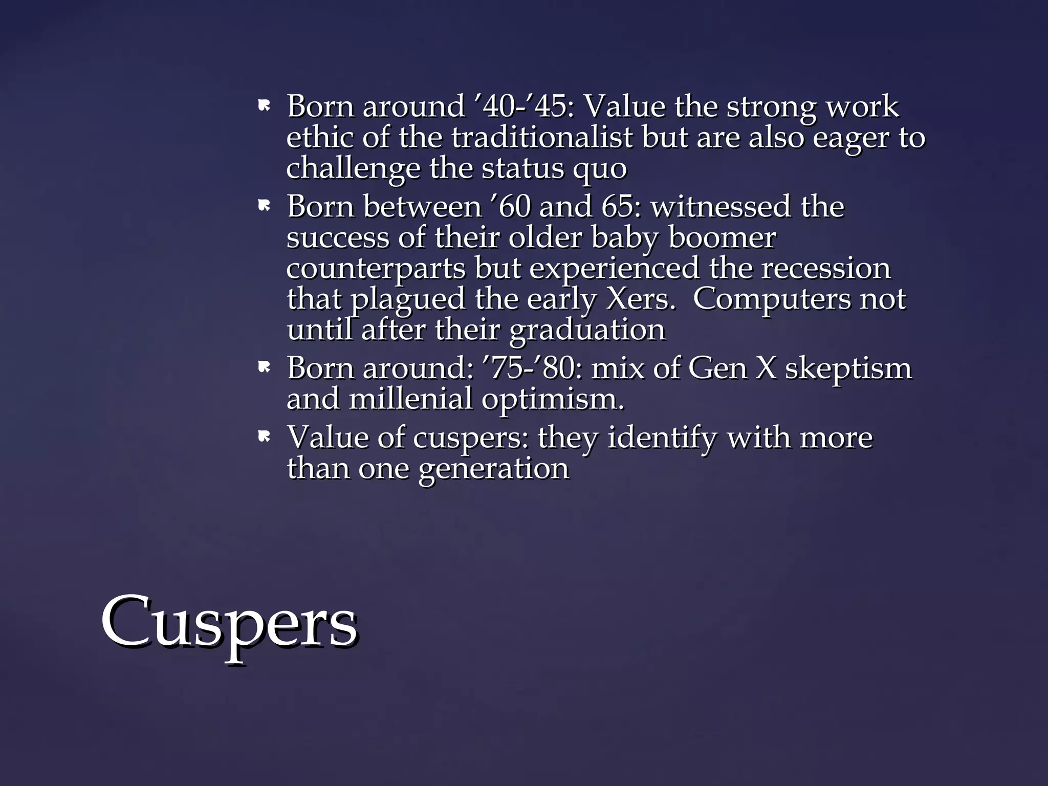  Born around ’40-’45: Value the strong workBorn around ’40-’45: Value the strong work
ethic of the traditionalist but are also eager toethic of the traditionalist but are also eager to
challenge the status quochallenge the status quo
 Born between ’60 and 65: witnessed theBorn between ’60 and 65: witnessed the
success of their older baby boomersuccess of their older baby boomer
counterparts but experienced the recessioncounterparts but experienced the recession
that plagued the early Xers. Computers notthat plagued the early Xers. Computers not
until after their graduationuntil after their graduation
 Born around: ’75-’80: mix of Gen X skeptismBorn around: ’75-’80: mix of Gen X skeptism
and millenial optimism.and millenial optimism.
 Value of cuspers: they identify with moreValue of cuspers: they identify with more
than one generationthan one generation
CuspersCuspers
 