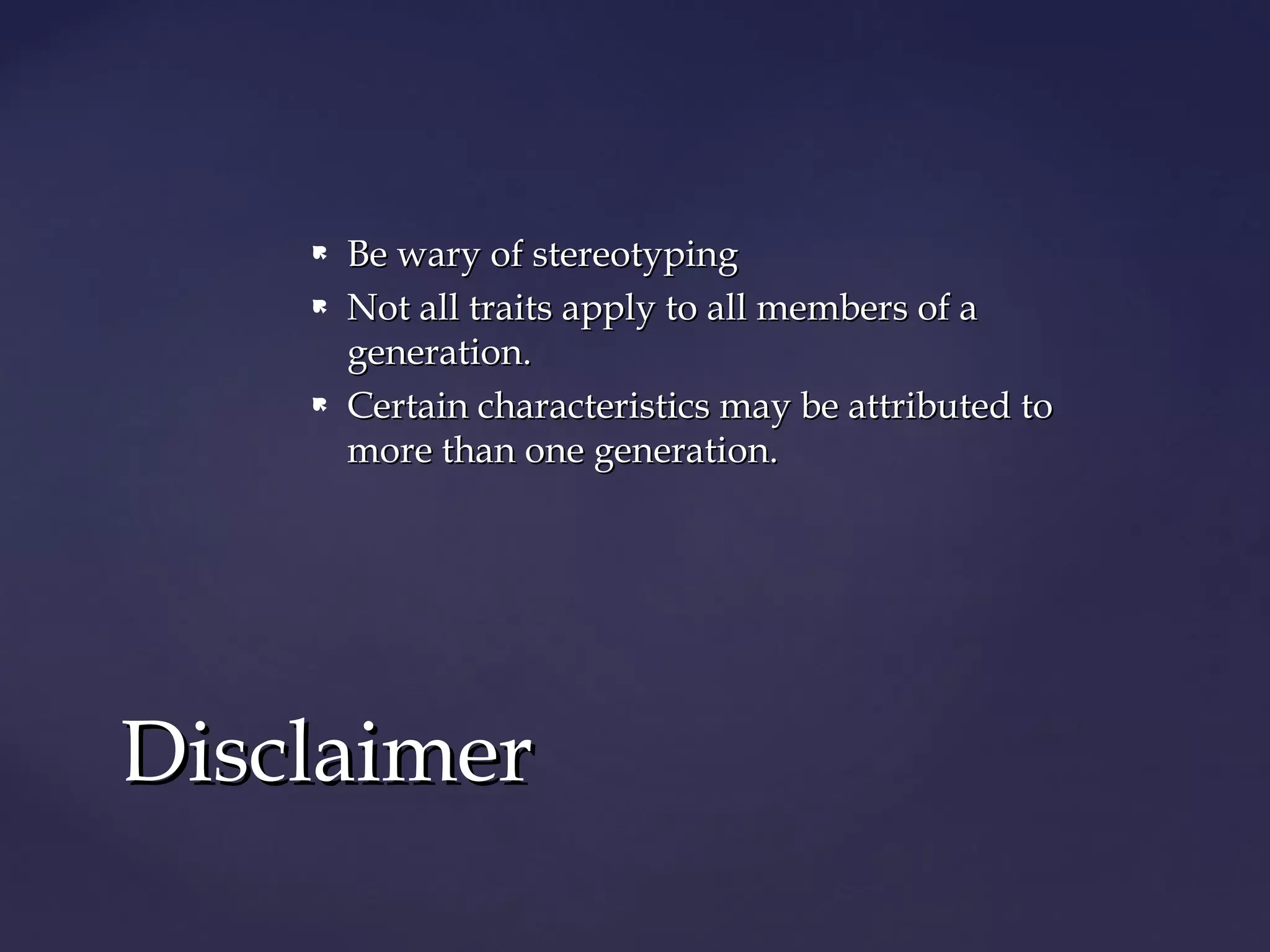  Be wary of stereotypingBe wary of stereotyping
 Not all traits apply to all members of aNot all traits apply to all members of a
generation.generation.
 Certain characteristics may be attributed toCertain characteristics may be attributed to
more than one generation.more than one generation.
DisclaimerDisclaimer
 