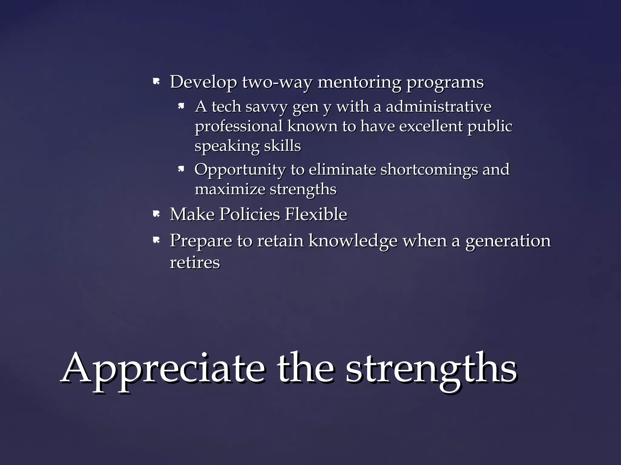  Develop two-way mentoring programsDevelop two-way mentoring programs
 A tech savvy gen y with a administrativeA tech savvy gen y with a administrative
professional known to have excellent publicprofessional known to have excellent public
speaking skillsspeaking skills
 Opportunity to eliminate shortcomings andOpportunity to eliminate shortcomings and
maximize strengthsmaximize strengths
 Make Policies FlexibleMake Policies Flexible
 Prepare to retain knowledge when a generationPrepare to retain knowledge when a generation
retiresretires
Appreciate the strengthsAppreciate the strengths
 