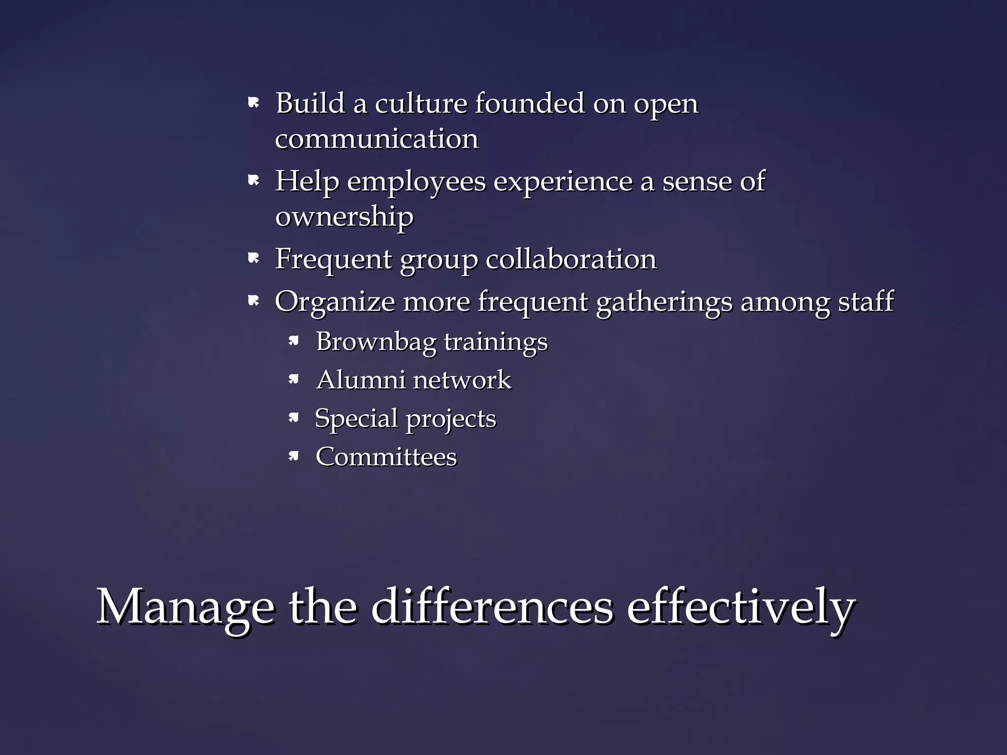  Build a culture founded on openBuild a culture founded on open
communicationcommunication
 Help employees experience a sense ofHelp employees experience a sense of
ownershipownership
 Frequent group collaborationFrequent group collaboration
 Organize more frequent gatherings among staffOrganize more frequent gatherings among staff
 Brownbag trainingsBrownbag trainings
 Alumni networkAlumni network
 Special projectsSpecial projects
 CommitteesCommittees
Manage the differences effectivelyManage the differences effectively
 