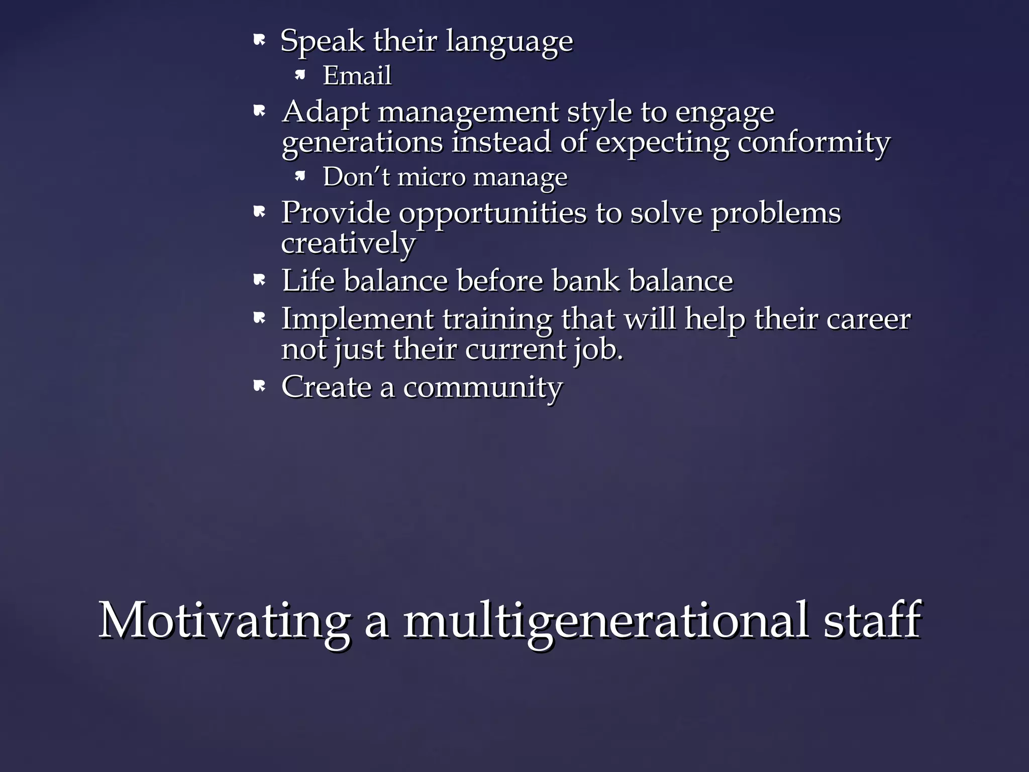  Speak their languageSpeak their language
 EmailEmail
 Adapt management style to engageAdapt management style to engage
generations instead of expecting conformitygenerations instead of expecting conformity
 Don’t micro manageDon’t micro manage
 Provide opportunities to solve problemsProvide opportunities to solve problems
creativelycreatively
 Life balance before bank balanceLife balance before bank balance
 Implement trainingImplement training that will help their careerthat will help their career
not just their current job.not just their current job.
 Create a communityCreate a community
Motivating a multigenerational staffMotivating a multigenerational staff
 