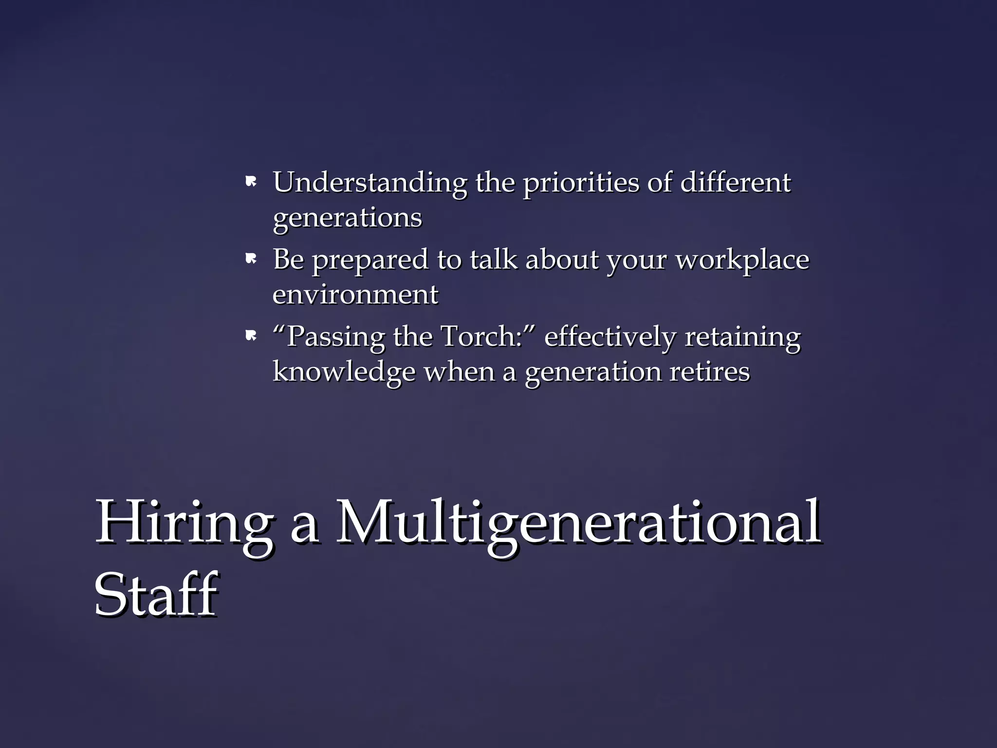  Understanding the priorities of differentUnderstanding the priorities of different
generationsgenerations
 Be prepared to talk about your workplaceBe prepared to talk about your workplace
environmentenvironment
 ““Passing the Torch:” effectively retainingPassing the Torch:” effectively retaining
knowledge when a generation retiresknowledge when a generation retires
Hiring a MultigenerationalHiring a Multigenerational
StaffStaff
 