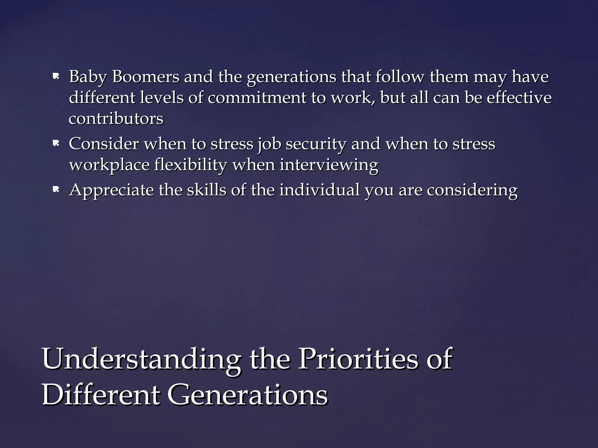  Baby Boomers and the generations that follow them may haveBaby Boomers and the generations that follow them may have
different levels of commitment to work, but all can be effectivedifferent levels of commitment to work, but all can be effective
contributorscontributors
 Consider when to stress job security and when to stressConsider when to stress job security and when to stress
workplace flexibility when interviewingworkplace flexibility when interviewing
 Appreciate the skills of the individual you are consideringAppreciate the skills of the individual you are considering
Understanding the Priorities ofUnderstanding the Priorities of
Different GenerationsDifferent Generations
 