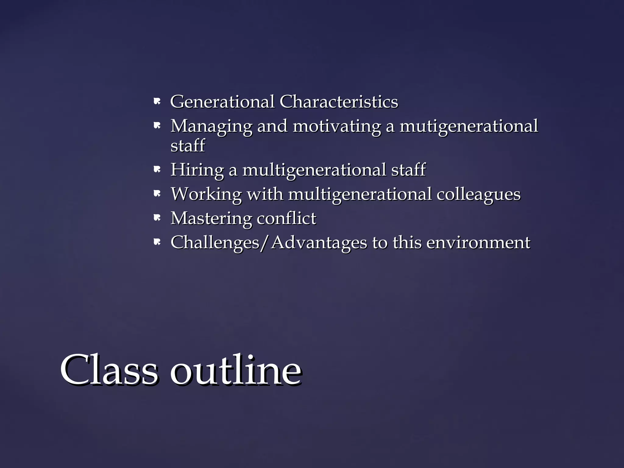  Generational CharacteristicsGenerational Characteristics
 Managing and motivating a mutigenerationalManaging and motivating a mutigenerational
staffstaff
 Hiring a multigenerational staffHiring a multigenerational staff
 Working with multigenerational colleaguesWorking with multigenerational colleagues
 Mastering conflictMastering conflict
 Challenges/Advantages to this environmentChallenges/Advantages to this environment
Class outlineClass outline
 