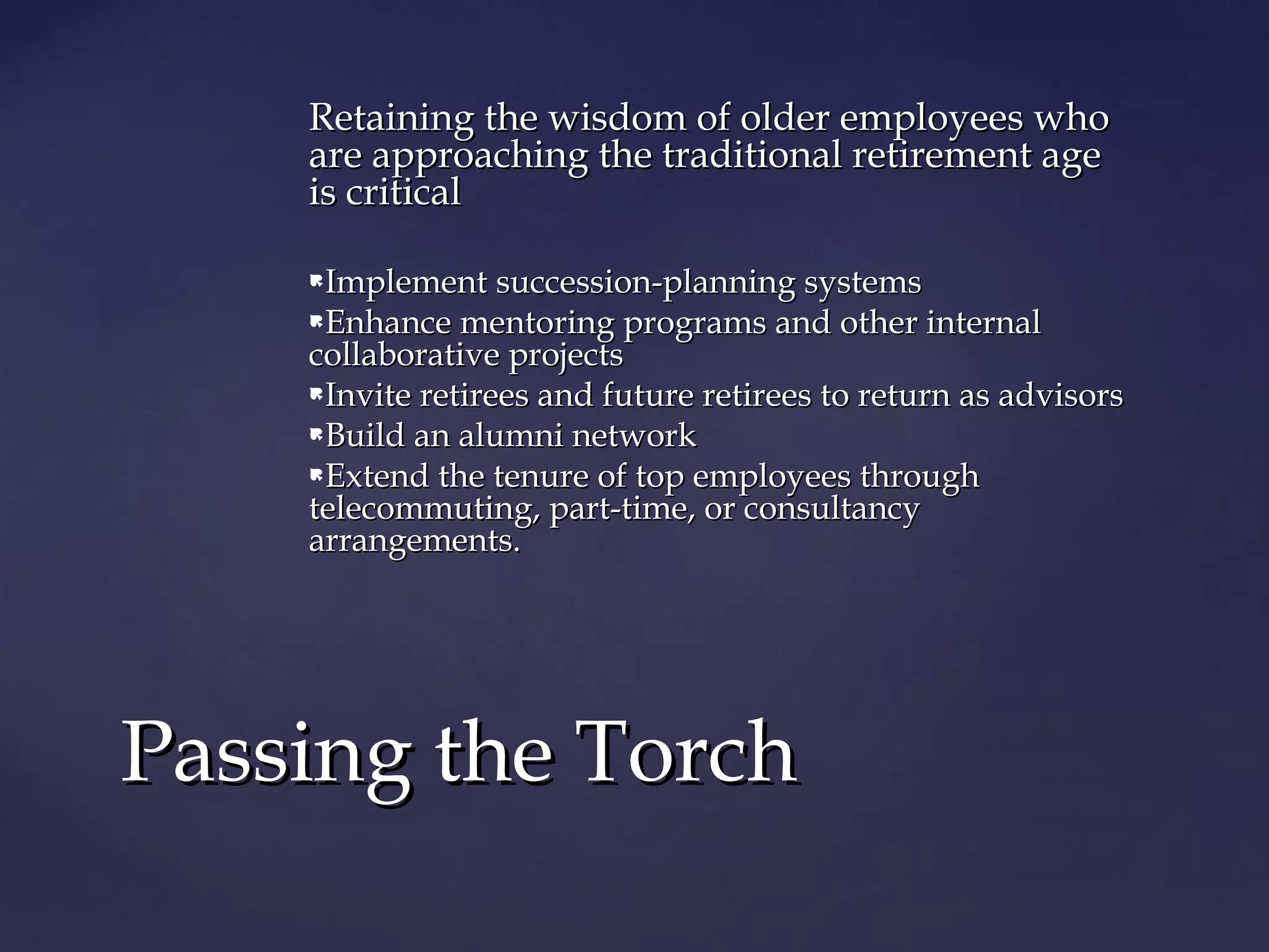Retaining the wisdom of older employees whoRetaining the wisdom of older employees who
are approaching the traditional retirement ageare approaching the traditional retirement age
is criticalis critical
Implement succession-planning systemsImplement succession-planning systems
Enhance mentoring programs and other internalEnhance mentoring programs and other internal
collaborative projectscollaborative projects
Invite retirees and future retirees to return as advisorsInvite retirees and future retirees to return as advisors
Build an alumni networkBuild an alumni network
Extend the tenure of top employees throughExtend the tenure of top employees through
telecommuting, part-time, or consultancytelecommuting, part-time, or consultancy
arrangements.arrangements.
Passing the TorchPassing the Torch
 