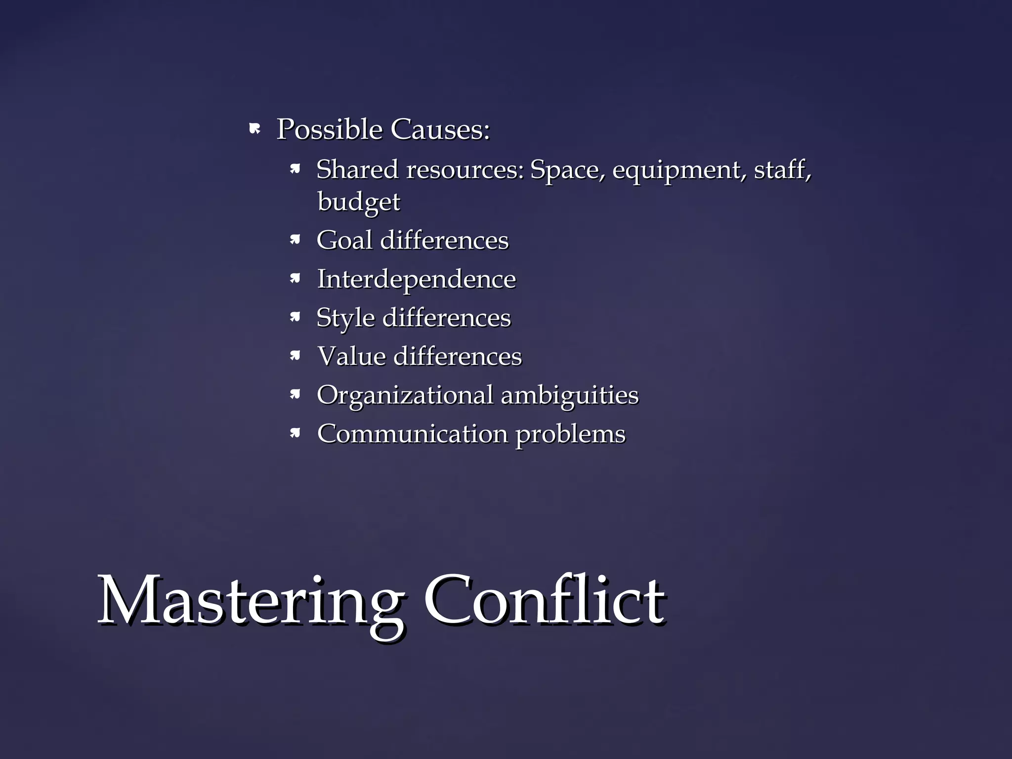  Possible Causes:Possible Causes:
 Shared resources: Space, equipment, staff,Shared resources: Space, equipment, staff,
budgetbudget
 Goal differencesGoal differences
 InterdependenceInterdependence
 Style differencesStyle differences
 Value differencesValue differences
 Organizational ambiguitiesOrganizational ambiguities
 Communication problemsCommunication problems
Mastering ConflictMastering Conflict
 