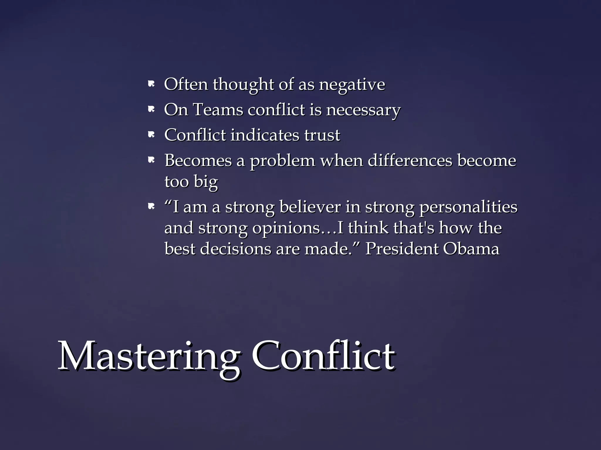  Often thought of as negativeOften thought of as negative
 On Teams conflict is necessaryOn Teams conflict is necessary
 Conflict indicates trustConflict indicates trust
 Becomes a problem when differences becomeBecomes a problem when differences become
too bigtoo big
 ““I am a strong believer in strong personalitiesI am a strong believer in strong personalities
and strong opinions…I think that's how theand strong opinions…I think that's how the
best decisions are made.” President Obamabest decisions are made.” President Obama
Mastering ConflictMastering Conflict
 