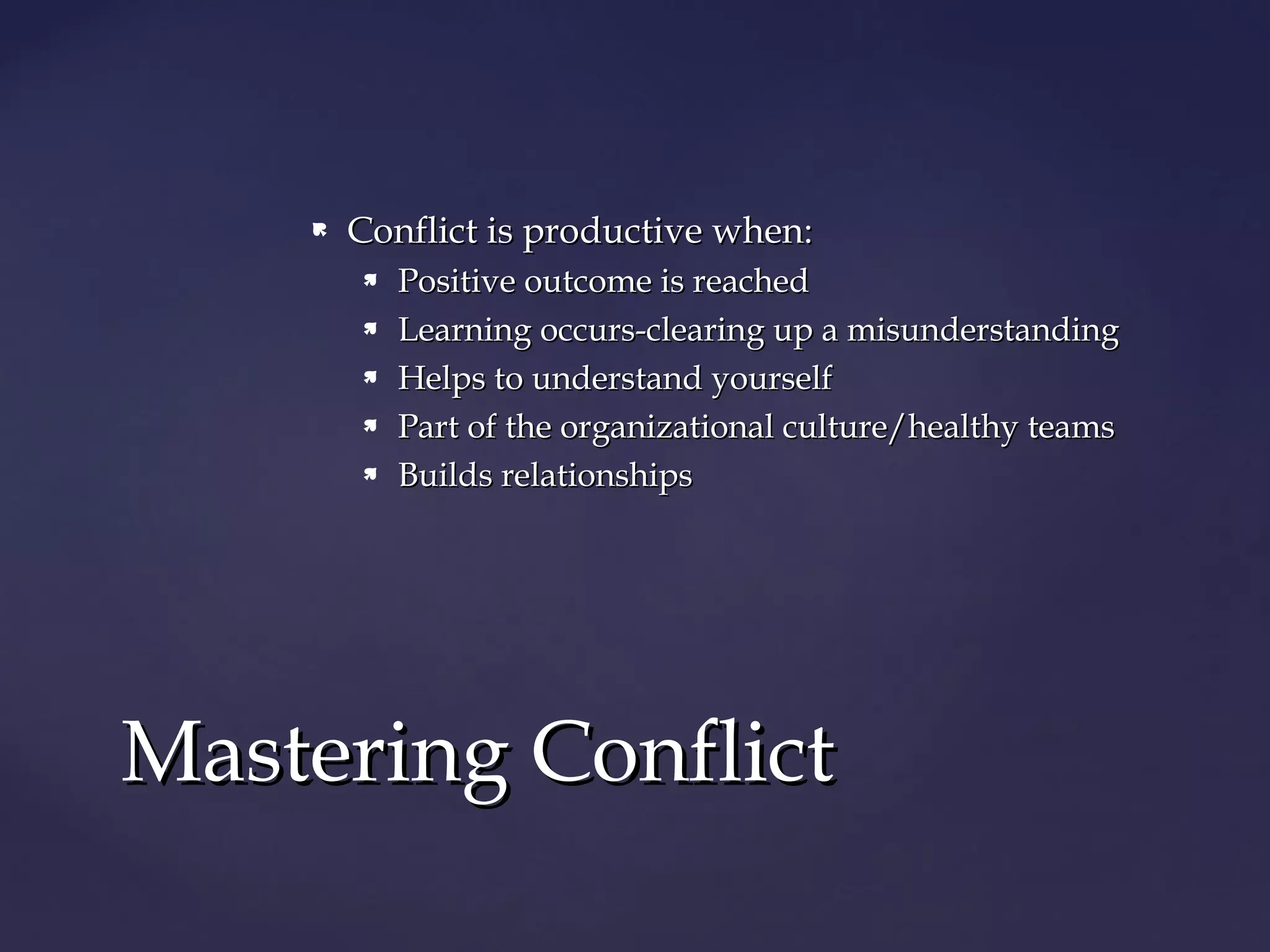 Conflict is productive when:Conflict is productive when:
 Positive outcome is reachedPositive outcome is reached
 Learning occurs-clearing up a misunderstandingLearning occurs-clearing up a misunderstanding
 Helps to understand yourselfHelps to understand yourself
 Part of the organizational culture/healthy teamsPart of the organizational culture/healthy teams
 Builds relationshipsBuilds relationships
Mastering ConflictMastering Conflict
 