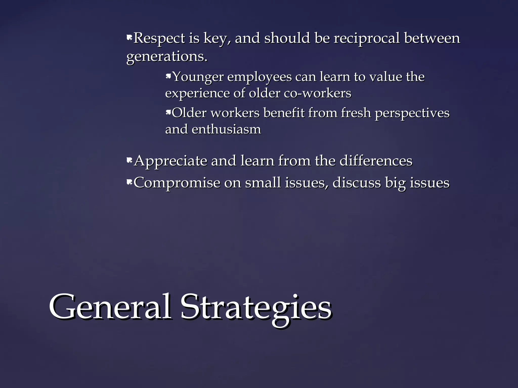 Respect is key, and should be reciprocal betweenRespect is key, and should be reciprocal between
generations.generations.
Younger employees can learn to value theYounger employees can learn to value the
experience of older co-workersexperience of older co-workers
Older workers benefit from fresh perspectivesOlder workers benefit from fresh perspectives
and enthusiasmand enthusiasm
Appreciate and learn from the differencesAppreciate and learn from the differences
Compromise on small issues, discuss big issuesCompromise on small issues, discuss big issues
General StrategiesGeneral Strategies
 