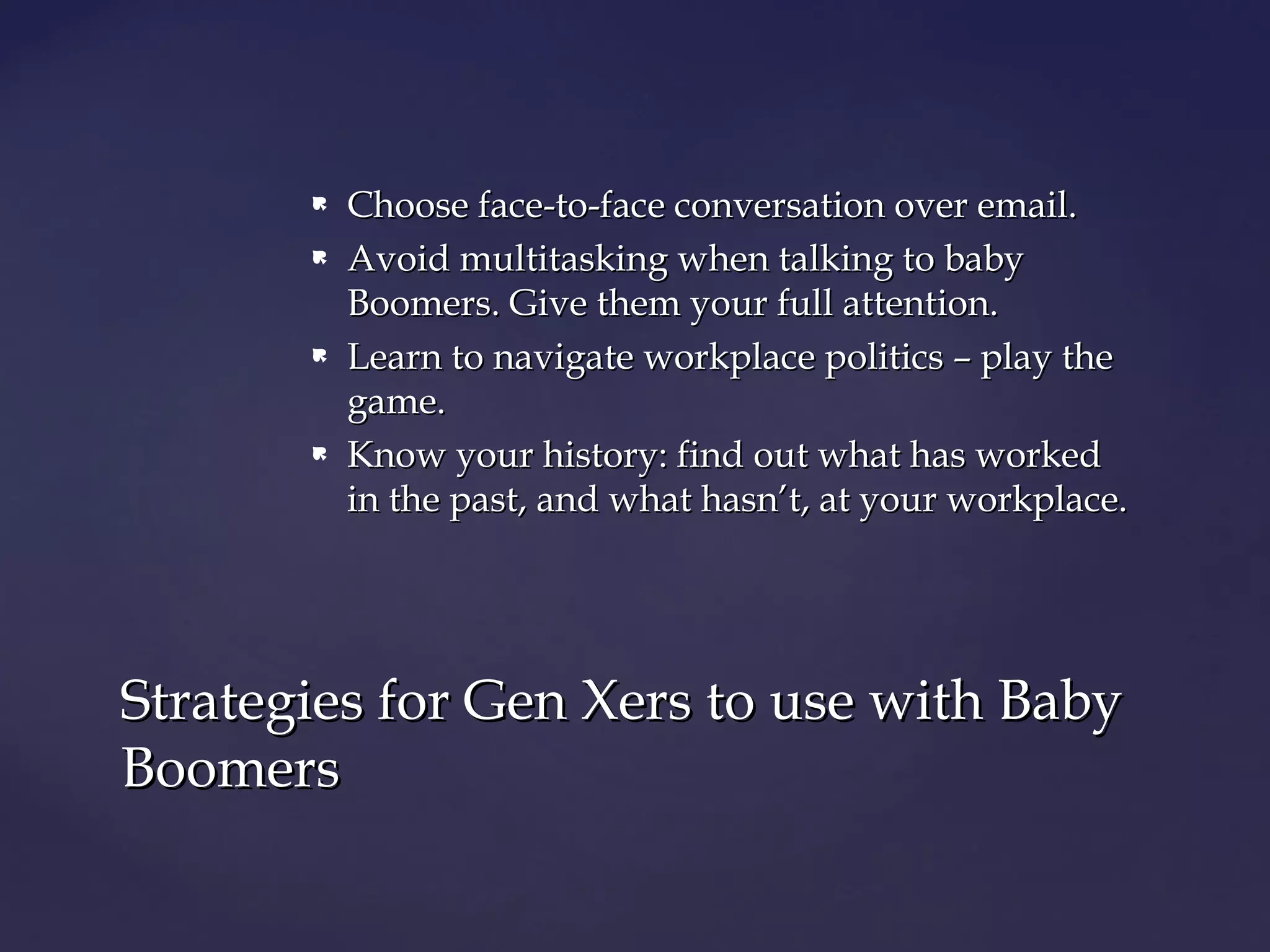  Choose face-to-face conversation over email.Choose face-to-face conversation over email.
 Avoid multitasking when talking to babyAvoid multitasking when talking to baby
Boomers. Give them your full attention.Boomers. Give them your full attention.
 Learn to navigate workplace politics – play theLearn to navigate workplace politics – play the
game.game.
 Know your history: find out what has workedKnow your history: find out what has worked
in the past, and what hasn’t, at your workplace.in the past, and what hasn’t, at your workplace.
Strategies for Gen Xers to use with BabyStrategies for Gen Xers to use with Baby
BoomersBoomers
 