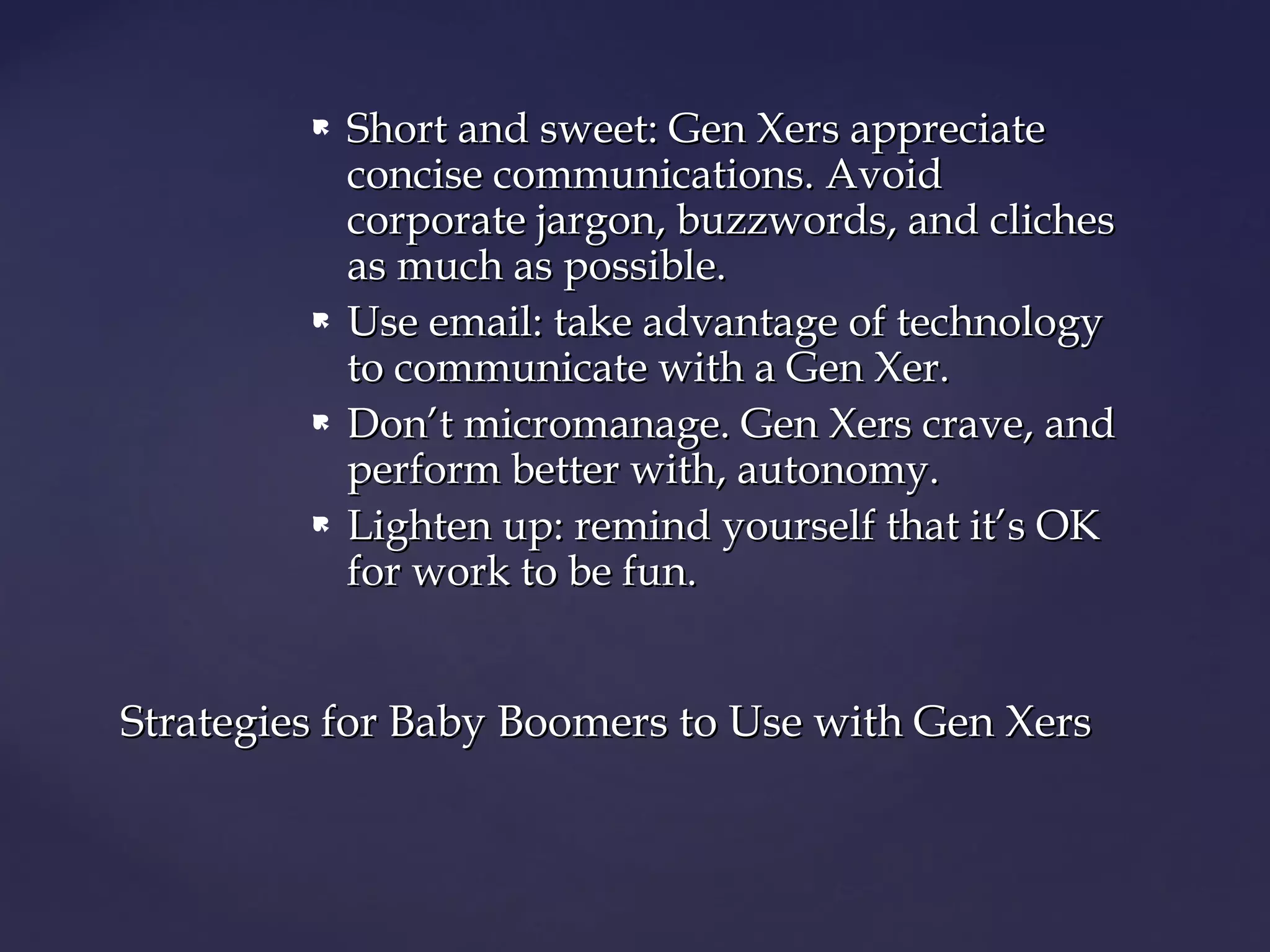  Short and sweet: Gen Xers appreciateShort and sweet: Gen Xers appreciate
concise communications. Avoidconcise communications. Avoid
corporate jargon, buzzwords, and clichescorporate jargon, buzzwords, and cliches
as much as possible.as much as possible.
 Use email: take advantage of technologyUse email: take advantage of technology
to communicate with a Gen Xer.to communicate with a Gen Xer.
 Don’t micromanage. Gen Xers crave, andDon’t micromanage. Gen Xers crave, and
perform better with, autonomy.perform better with, autonomy.
 Lighten up: remind yourself that it’s OKLighten up: remind yourself that it’s OK
for work to be fun.for work to be fun.
Strategies for Baby Boomers to Use with Gen XersStrategies for Baby Boomers to Use with Gen Xers
 