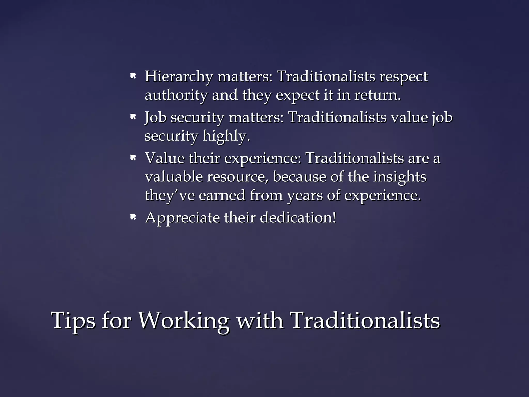  Hierarchy matters: Traditionalists respectHierarchy matters: Traditionalists respect
authority and they expect it in return.authority and they expect it in return.
 Job security matters: Traditionalists value jobJob security matters: Traditionalists value job
security highly.security highly.
 Value their experience: Traditionalists are aValue their experience: Traditionalists are a
valuable resource, because of the insightsvaluable resource, because of the insights
they’ve earned from years of experience.they’ve earned from years of experience.
 Appreciate their dedication!Appreciate their dedication!
Tips for Working with TraditionalistsTips for Working with Traditionalists
 