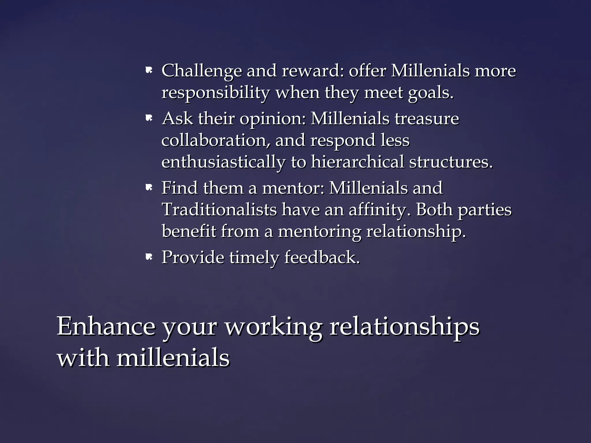  Challenge and reward: offer Millenials moreChallenge and reward: offer Millenials more
responsibility when they meet goals.responsibility when they meet goals.
 Ask their opinion: Millenials treasureAsk their opinion: Millenials treasure
collaboration, and respond lesscollaboration, and respond less
enthusiastically to hierarchical structures.enthusiastically to hierarchical structures.
 Find them a mentor: Millenials andFind them a mentor: Millenials and
Traditionalists have an affinity. Both partiesTraditionalists have an affinity. Both parties
benefit from a mentoring relationship.benefit from a mentoring relationship.
 Provide timely feedback.Provide timely feedback.
Enhance your working relationshipsEnhance your working relationships
with millenialswith millenials
 