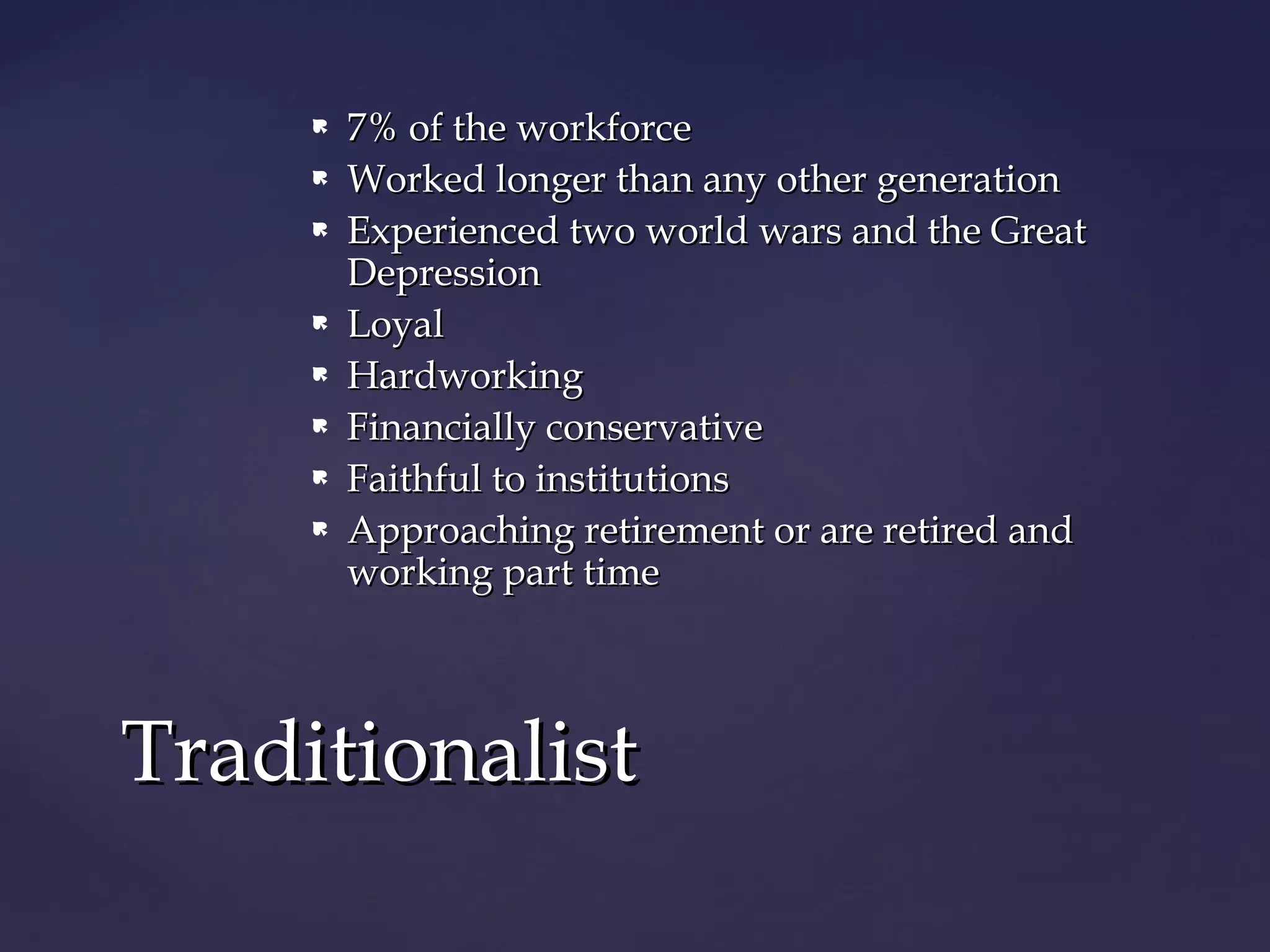  7% of the workforce7% of the workforce
 Worked longer than any other generationWorked longer than any other generation
 Experienced two world wars and the GreatExperienced two world wars and the Great
DepressionDepression
 LoyalLoyal
 HardworkingHardworking
 Financially conservativeFinancially conservative
 Faithful to institutionsFaithful to institutions
 Approaching retirement or are retired andApproaching retirement or are retired and
working part timeworking part time
TraditionalistTraditionalist
 