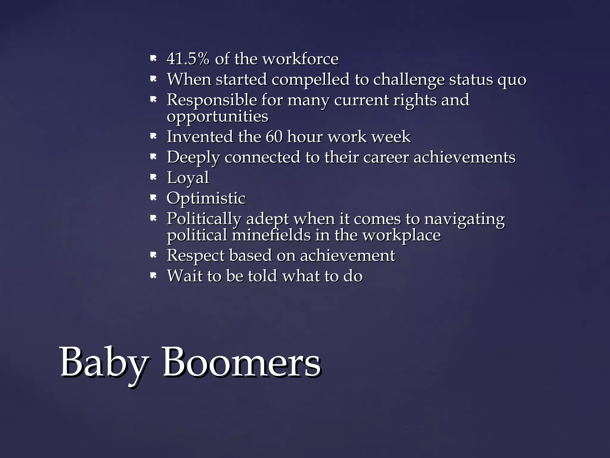  41.5% of the workforce41.5% of the workforce
 When started compelled to challenge status quoWhen started compelled to challenge status quo
 Responsible for many current rights andResponsible for many current rights and
opportunitiesopportunities
 Invented the 60 hour work weekInvented the 60 hour work week
 Deeply connected to their career achievementsDeeply connected to their career achievements
 LoyalLoyal
 OptimisticOptimistic
 Politically adept when it comes to navigatingPolitically adept when it comes to navigating
political minefields in the workplacepolitical minefields in the workplace
 Respect based on achievementRespect based on achievement
 Wait to be told what to doWait to be told what to do
Baby BoomersBaby Boomers
 