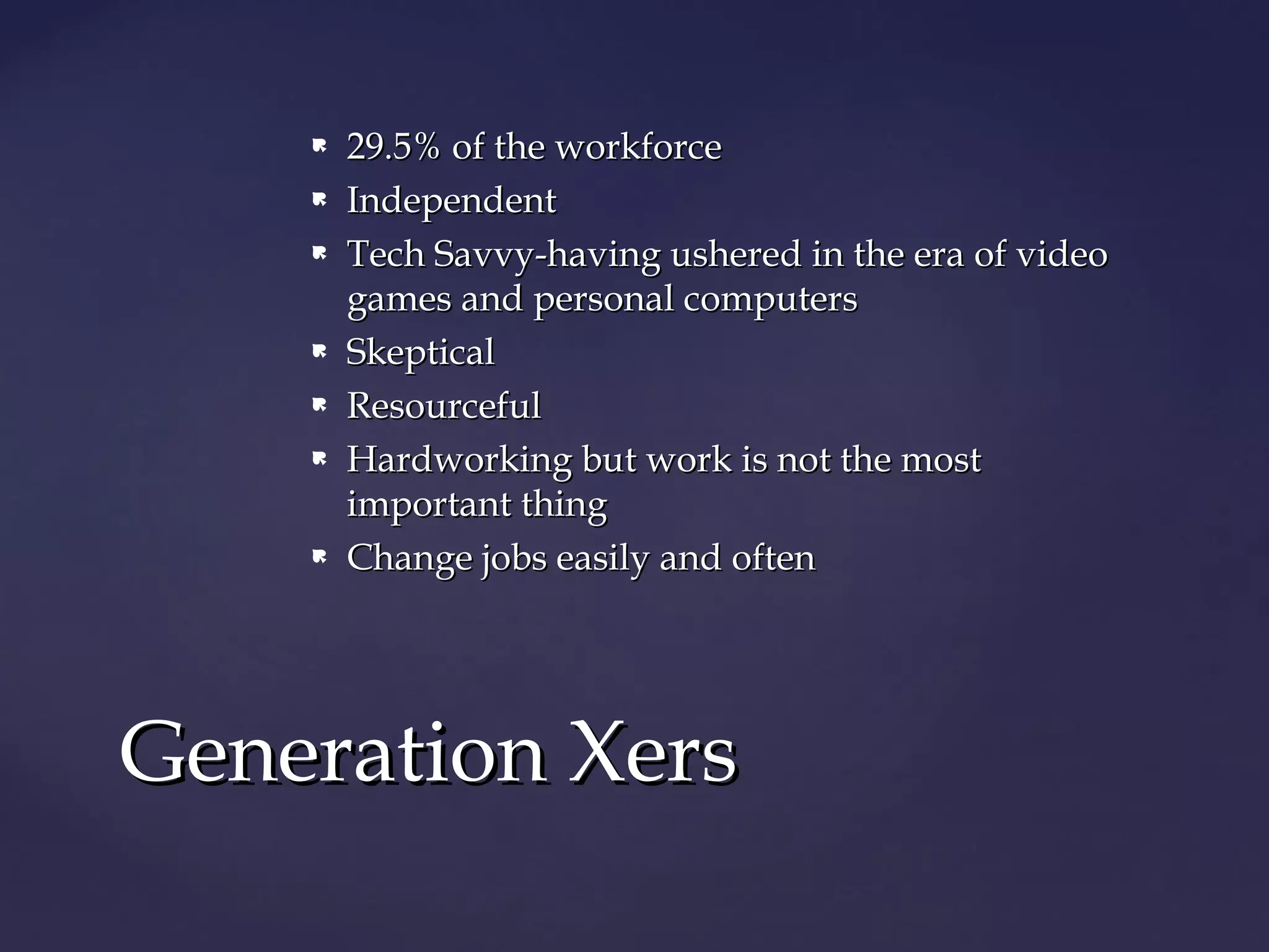  29.5% of the workforce29.5% of the workforce
 IndependentIndependent
 Tech Savvy-having ushered in the era of videoTech Savvy-having ushered in the era of video
games and personal computersgames and personal computers
 SkepticalSkeptical
 ResourcefulResourceful
 Hardworking but work is not the mostHardworking but work is not the most
important thingimportant thing
 Change jobs easily and oftenChange jobs easily and often
Generation XersGeneration Xers
 