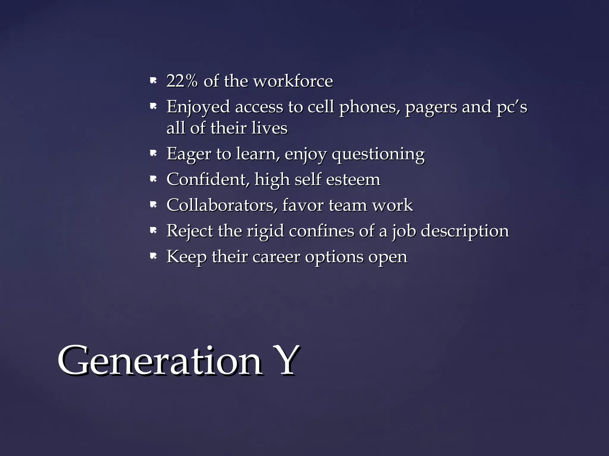  22% of the workforce22% of the workforce
 Enjoyed access to cell phones, pagers and pc’sEnjoyed access to cell phones, pagers and pc’s
all of their livesall of their lives
 Eager to learn, enjoy questioningEager to learn, enjoy questioning
 Confident, high self esteemConfident, high self esteem
 Collaborators, favor team workCollaborators, favor team work
 Reject the rigid confines of a job descriptionReject the rigid confines of a job description
 Keep their career options openKeep their career options open
Generation YGeneration Y
 