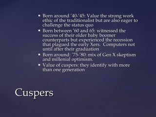  Born around ’40-’45: Value the strong workBorn around ’40-’45: Value the strong work
ethic of the traditionalist but are also eager toethic of the traditionalist but are also eager to
challenge the status quochallenge the status quo
 Born between ’60 and 65: witnessed theBorn between ’60 and 65: witnessed the
success of their older baby boomersuccess of their older baby boomer
counterparts but experienced the recessioncounterparts but experienced the recession
that plagued the early Xers. Computers notthat plagued the early Xers. Computers not
until after their graduationuntil after their graduation
 Born around: ’75-’80: mix of Gen X skeptismBorn around: ’75-’80: mix of Gen X skeptism
and millenial optimism.and millenial optimism.
 Value of cuspers: they identify with moreValue of cuspers: they identify with more
than one generationthan one generation
CuspersCuspers
 