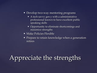  Develop two-way mentoring programsDevelop two-way mentoring programs
 A tech savvy gen y with a administrativeA tech savvy gen y with a administrative
professional known to have excellent publicprofessional known to have excellent public
speaking skillsspeaking skills
 Opportunity to eliminate shortcomings andOpportunity to eliminate shortcomings and
maximize strengthsmaximize strengths
 Make Policies FlexibleMake Policies Flexible
 Prepare to retain knowledge when a generationPrepare to retain knowledge when a generation
retiresretires
Appreciate the strengthsAppreciate the strengths
 