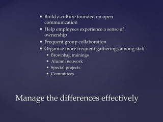  Build a culture founded on openBuild a culture founded on open
communicationcommunication
 Help employees experience a sense ofHelp employees experience a sense of
ownershipownership
 Frequent group collaborationFrequent group collaboration
 Organize more frequent gatherings among staffOrganize more frequent gatherings among staff
 Brownbag trainingsBrownbag trainings
 Alumni networkAlumni network
 Special projectsSpecial projects
 CommitteesCommittees
Manage the differences effectivelyManage the differences effectively
 