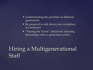  Understanding the priorities of differentUnderstanding the priorities of different
generationsgenerations
 Be prepared to talk about your workplaceBe prepared to talk about your workplace
environmentenvironment
 ““Passing the Torch:” effectively retainingPassing the Torch:” effectively retaining
knowledge when a generation retiresknowledge when a generation retires
Hiring a MultigenerationalHiring a Multigenerational
StaffStaff
 