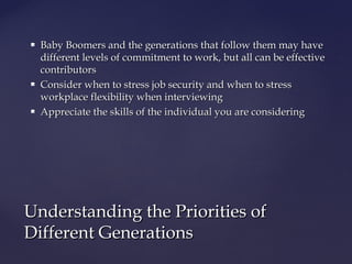  Baby Boomers and the generations that follow them may haveBaby Boomers and the generations that follow them may have
different levels of commitment to work, but all can be effectivedifferent levels of commitment to work, but all can be effective
contributorscontributors
 Consider when to stress job security and when to stressConsider when to stress job security and when to stress
workplace flexibility when interviewingworkplace flexibility when interviewing
 Appreciate the skills of the individual you are consideringAppreciate the skills of the individual you are considering
Understanding the Priorities ofUnderstanding the Priorities of
Different GenerationsDifferent Generations
 