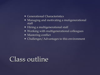  Generational CharacteristicsGenerational Characteristics
 Managing and motivating a mutigenerationalManaging and motivating a mutigenerational
staffstaff
 Hiring a multigenerational staffHiring a multigenerational staff
 Working with multigenerational colleaguesWorking with multigenerational colleagues
 Mastering conflictMastering conflict
 Challenges/Advantages to this environmentChallenges/Advantages to this environment
Class outlineClass outline
 