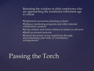 Retaining the wisdom of older employees whoRetaining the wisdom of older employees who
are approaching the traditional retirement ageare approaching the traditional retirement age
is criticalis critical
Implement succession-planning systemsImplement succession-planning systems
Enhance mentoring programs and other internalEnhance mentoring programs and other internal
collaborative projectscollaborative projects
Invite retirees and future retirees to return as advisorsInvite retirees and future retirees to return as advisors
Build an alumni networkBuild an alumni network
Extend the tenure of top employees throughExtend the tenure of top employees through
telecommuting, part-time, or consultancytelecommuting, part-time, or consultancy
arrangements.arrangements.
Passing the TorchPassing the Torch
 