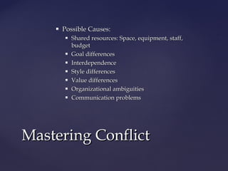  Possible Causes:Possible Causes:
 Shared resources: Space, equipment, staff,Shared resources: Space, equipment, staff,
budgetbudget
 Goal differencesGoal differences
 InterdependenceInterdependence
 Style differencesStyle differences
 Value differencesValue differences
 Organizational ambiguitiesOrganizational ambiguities
 Communication problemsCommunication problems
Mastering ConflictMastering Conflict
 