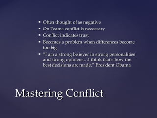  Often thought of as negativeOften thought of as negative
 On Teams conflict is necessaryOn Teams conflict is necessary
 Conflict indicates trustConflict indicates trust
 Becomes a problem when differences becomeBecomes a problem when differences become
too bigtoo big
 ““I am a strong believer in strong personalitiesI am a strong believer in strong personalities
and strong opinions…I think that's how theand strong opinions…I think that's how the
best decisions are made.” President Obamabest decisions are made.” President Obama
Mastering ConflictMastering Conflict
 