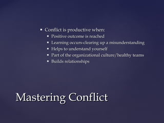 Conflict is productive when:Conflict is productive when:
 Positive outcome is reachedPositive outcome is reached
 Learning occurs-clearing up a misunderstandingLearning occurs-clearing up a misunderstanding
 Helps to understand yourselfHelps to understand yourself
 Part of the organizational culture/healthy teamsPart of the organizational culture/healthy teams
 Builds relationshipsBuilds relationships
Mastering ConflictMastering Conflict
 