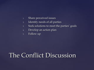 1.1. Share perceived issuesShare perceived issues
2.2. Identify needs of all partiesIdentify needs of all parties
3.3. Seek solutions to meet the parties’ goalsSeek solutions to meet the parties’ goals
4.4. Develop an action planDevelop an action plan
5.5. Follow upFollow up
The Conflict DiscussionThe Conflict Discussion
 