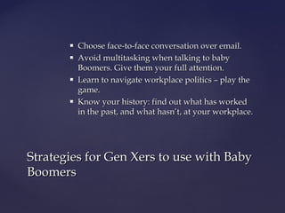  Choose face-to-face conversation over email.Choose face-to-face conversation over email.
 Avoid multitasking when talking to babyAvoid multitasking when talking to baby
Boomers. Give them your full attention.Boomers. Give them your full attention.
 Learn to navigate workplace politics – play theLearn to navigate workplace politics – play the
game.game.
 Know your history: find out what has workedKnow your history: find out what has worked
in the past, and what hasn’t, at your workplace.in the past, and what hasn’t, at your workplace.
Strategies for Gen Xers to use with BabyStrategies for Gen Xers to use with Baby
BoomersBoomers
 
