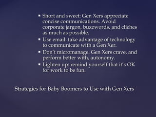  Short and sweet: Gen Xers appreciateShort and sweet: Gen Xers appreciate
concise communications. Avoidconcise communications. Avoid
corporate jargon, buzzwords, and clichescorporate jargon, buzzwords, and cliches
as much as possible.as much as possible.
 Use email: take advantage of technologyUse email: take advantage of technology
to communicate with a Gen Xer.to communicate with a Gen Xer.
 Don’t micromanage. Gen Xers crave, andDon’t micromanage. Gen Xers crave, and
perform better with, autonomy.perform better with, autonomy.
 Lighten up: remind yourself that it’s OKLighten up: remind yourself that it’s OK
for work to be fun.for work to be fun.
Strategies for Baby Boomers to Use with Gen XersStrategies for Baby Boomers to Use with Gen Xers
 