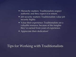  Hierarchy matters: Traditionalists respectHierarchy matters: Traditionalists respect
authority and they expect it in return.authority and they expect it in return.
 Job security matters: Traditionalists value jobJob security matters: Traditionalists value job
security highly.security highly.
 Value their experience: Traditionalists are aValue their experience: Traditionalists are a
valuable resource, because of the insightsvaluable resource, because of the insights
they’ve earned from years of experience.they’ve earned from years of experience.
 Appreciate their dedication!Appreciate their dedication!
Tips for Working with TraditionalistsTips for Working with Traditionalists
 