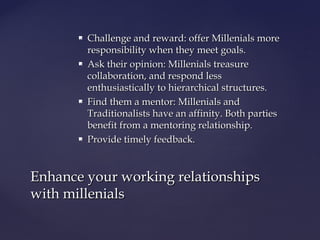  Challenge and reward: offer Millenials moreChallenge and reward: offer Millenials more
responsibility when they meet goals.responsibility when they meet goals.
 Ask their opinion: Millenials treasureAsk their opinion: Millenials treasure
collaboration, and respond lesscollaboration, and respond less
enthusiastically to hierarchical structures.enthusiastically to hierarchical structures.
 Find them a mentor: Millenials andFind them a mentor: Millenials and
Traditionalists have an affinity. Both partiesTraditionalists have an affinity. Both parties
benefit from a mentoring relationship.benefit from a mentoring relationship.
 Provide timely feedback.Provide timely feedback.
Enhance your working relationshipsEnhance your working relationships
with millenialswith millenials
 