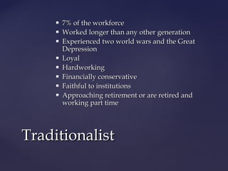  7% of the workforce7% of the workforce
 Worked longer than any other generationWorked longer than any other generation
 Experienced two world wars and the GreatExperienced two world wars and the Great
DepressionDepression
 LoyalLoyal
 HardworkingHardworking
 Financially conservativeFinancially conservative
 Faithful to institutionsFaithful to institutions
 Approaching retirement or are retired andApproaching retirement or are retired and
working part timeworking part time
TraditionalistTraditionalist
 