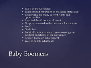  41.5% of the workforce41.5% of the workforce
 When started compelled to challenge status quoWhen started compelled to challenge status quo
 Responsible for many current rights andResponsible for many current rights and
opportunitiesopportunities
 Invented the 60 hour work weekInvented the 60 hour work week
 Deeply connected to their career achievementsDeeply connected to their career achievements
 LoyalLoyal
 OptimisticOptimistic
 Politically adept when it comes to navigatingPolitically adept when it comes to navigating
political minefields in the workplacepolitical minefields in the workplace
 Respect based on achievementRespect based on achievement
 Wait to be told what to doWait to be told what to do
Baby BoomersBaby Boomers
 