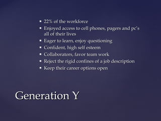  22% of the workforce22% of the workforce
 Enjoyed access to cell phones, pagers and pc’sEnjoyed access to cell phones, pagers and pc’s
all of their livesall of their lives
 Eager to learn, enjoy questioningEager to learn, enjoy questioning
 Confident, high self esteemConfident, high self esteem
 Collaborators, favor team workCollaborators, favor team work
 Reject the rigid confines of a job descriptionReject the rigid confines of a job description
 Keep their career options openKeep their career options open
Generation YGeneration Y
 