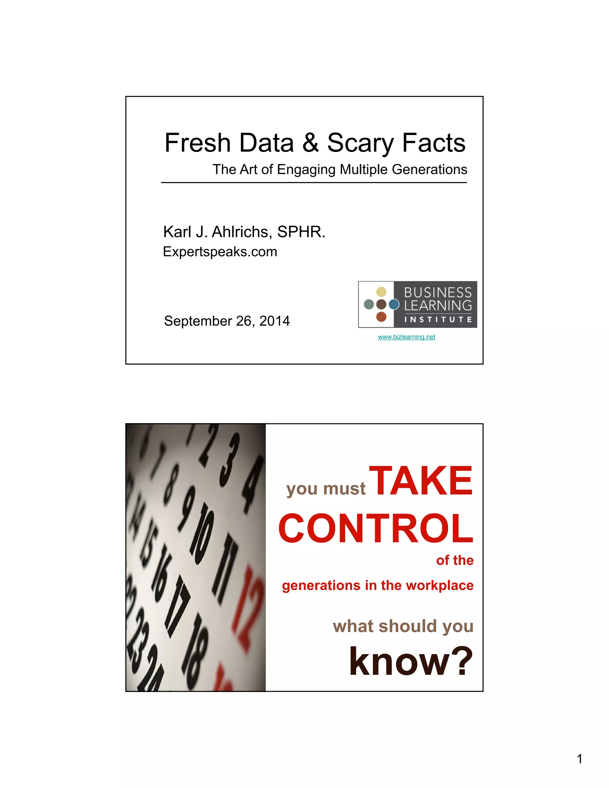 1 
Fresh Data & Scary Facts 
The Art of Engaging Multiple Generations 
www.bizlearning.net 
Karl J. Ahlrichs, SPHR. 
Expertspeaks.com 
September 26, 2014 
you mustTAKE 
CONTROL 
of the 
generations in the workplace 
what should you 
know? 
 