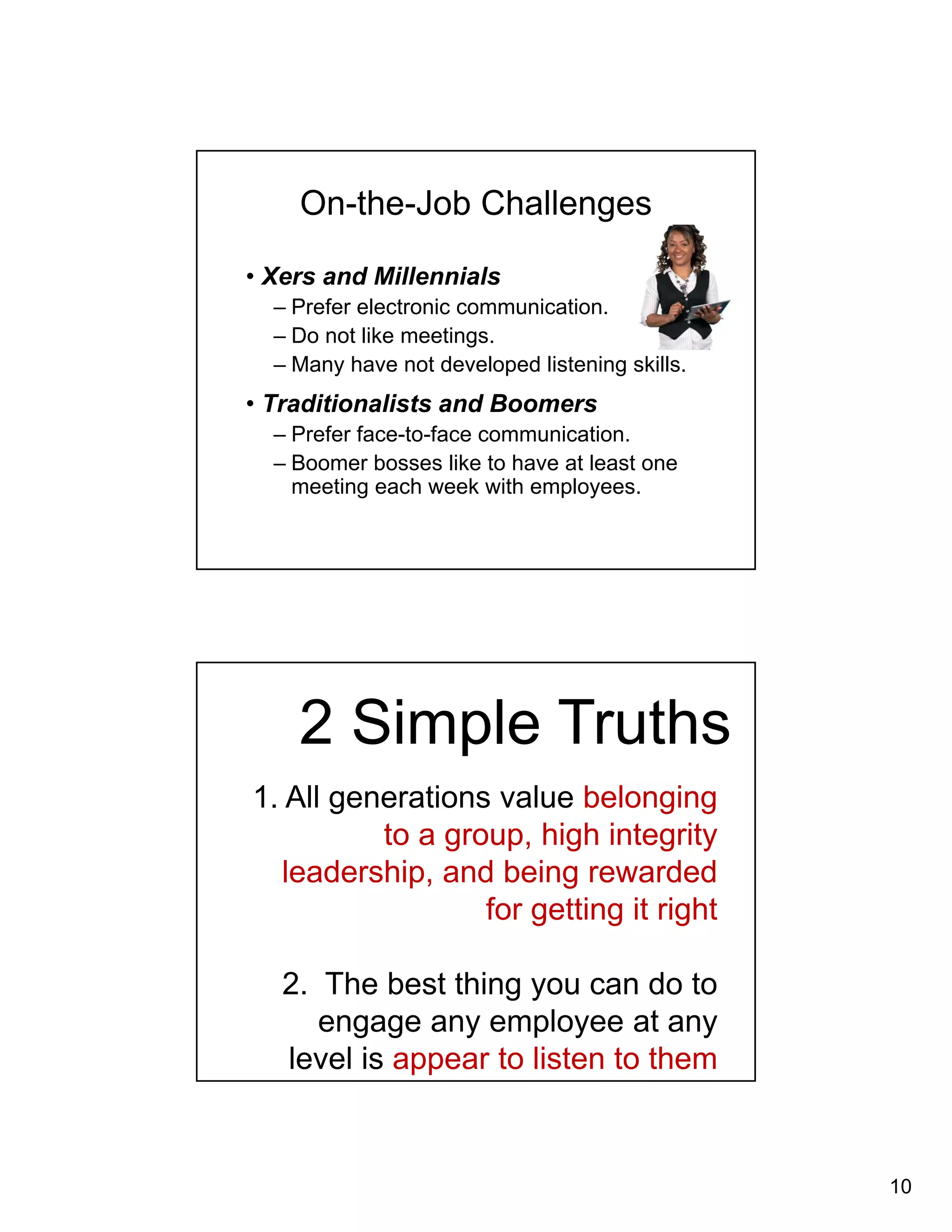 10 
On-the-Job Challenges 
• Xers and Millennials 
– Prefer electronic communication. 
– Do not like meetings. 
– Many have not developed listening skills. 
• Traditionalists and Boomers 
– Prefer face-to-face communication. 
– Boomer bosses like to have at least one 
meeting each week with employees. 
2 Simple Truths 
1. All generations value belonging 
to a group, high integrity 
leadership, and being rewarded 
for getting it right 
2. The best thing you can do to 
engage any employee at any 
level is appear to listen to them 
 