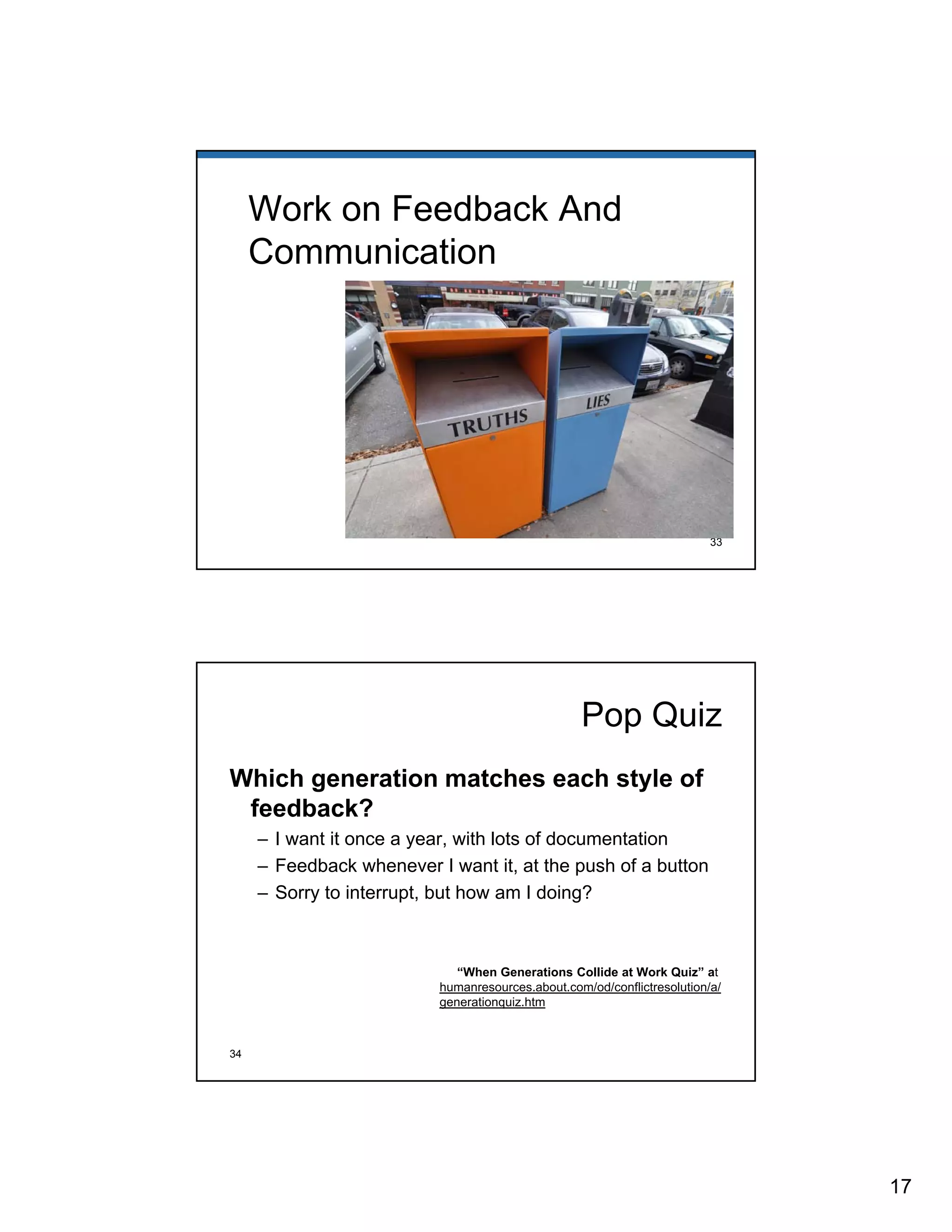 17 
Work on Feedback And 
Communication 
33 
Pop Quiz 
Which generation matches each style of 
feedback? 
– I want it once a year, with lots of documentation 
– Feedback whenever I want it, at the push of a button 
– Sorry to interrupt, but how am I doing? 
“When Generations Collide at Work Quiz” at 
humanresources.about.com/od/conflictresolution/a/ 
generationquiz.htm 
34 
 