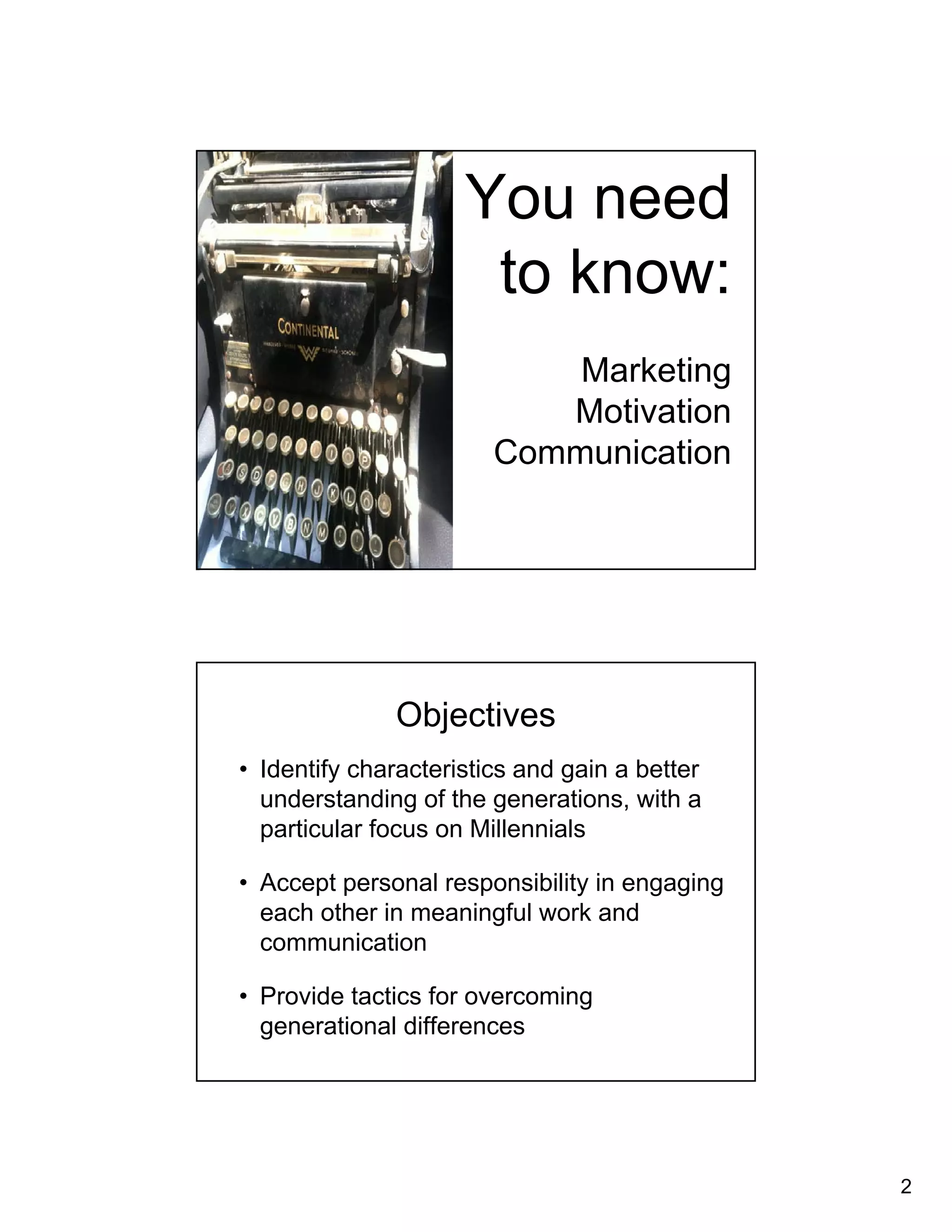 2 
You need 
to know: 
Marketing 
Motivation 
Communication 
Objectives 
• Identify characteristics and gain a better 
understanding of the generations, with a 
particular focus on Millennials 
• Accept personal responsibility in engaging 
each other in meaningful work and 
communication 
• Provide tactics for overcoming 
generational differences 
 
