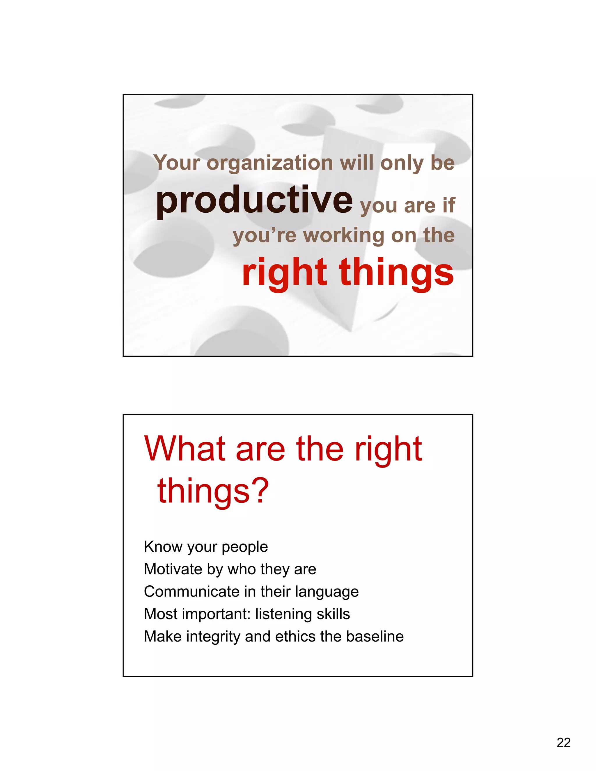 22 
Your organization will only be 
productive you are if 
you’re working on the 
right things 
What are the right 
things? 
Know your people 
Motivate by who they are 
Communicate in their language 
Most important: listening skills 
Make integrity and ethics the baseline 
 